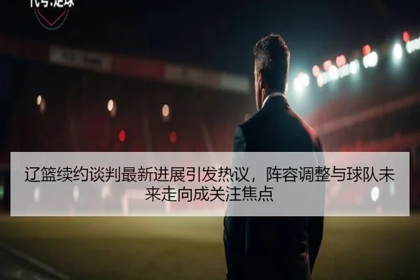 辽篮续约谈判最新进展引发热议，阵容调整与球队未来走向成关注焦点 - shuangseqiu